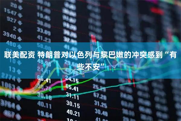 联美配资 特朗普对以色列与黎巴嫩的冲突感到“有些不安”