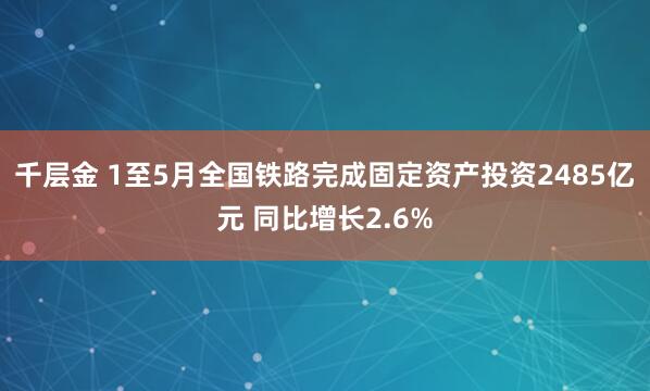 千层金 1至5月全国铁路完成固定资产投资2485亿元 同比增长2.6%