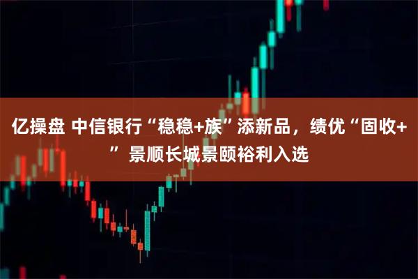 亿操盘 中信银行“稳稳+族”添新品，绩优“固收+” 景顺长城景颐裕利入选