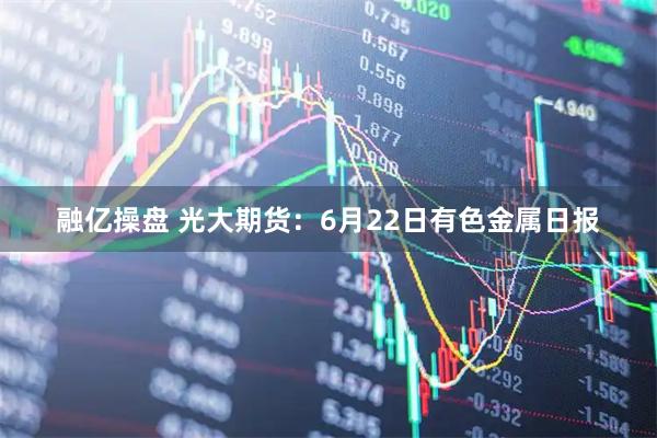 融亿操盘 光大期货：6月22日有色金属日报