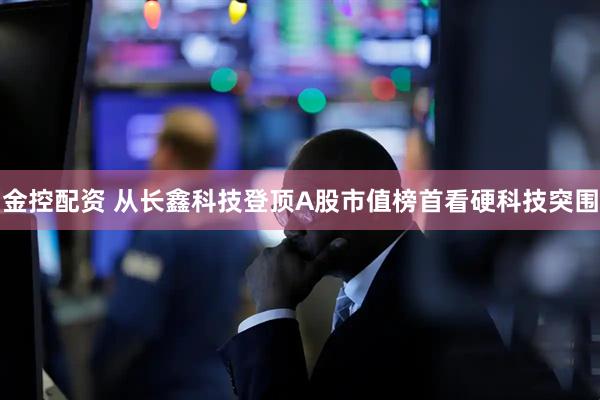 金控配资 从长鑫科技登顶A股市值榜首看硬科技突围