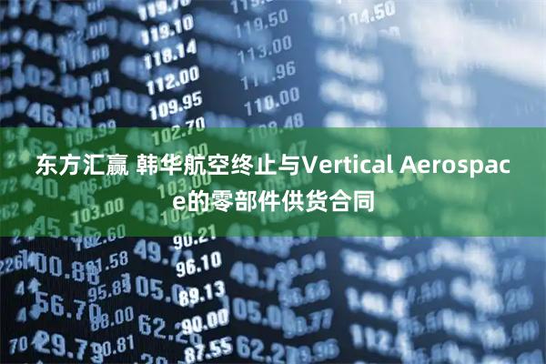 东方汇赢 韩华航空终止与Vertical Aerospace的零部件供货合同